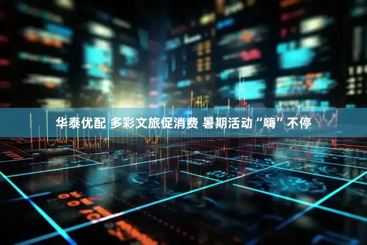 华泰优配 多彩文旅促消费 暑期活动“嗨”不停