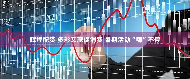 辉煌配资 多彩文旅促消费 暑期活动“嗨”不停