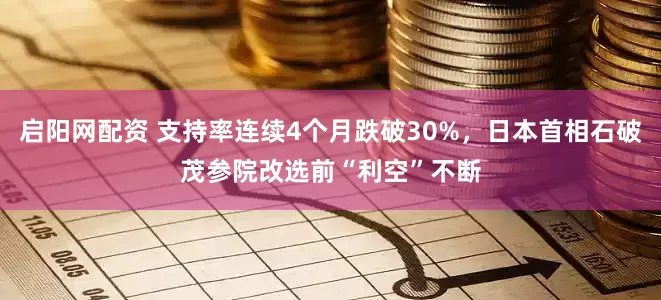 启阳网配资 支持率连续4个月跌破30%，日本首相石破茂参院改选前“利空”不断