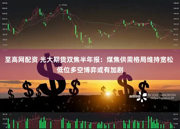 至高网配资 光大期货双焦半年报：煤焦供需格局维持宽松 低位多空博弈或有加剧