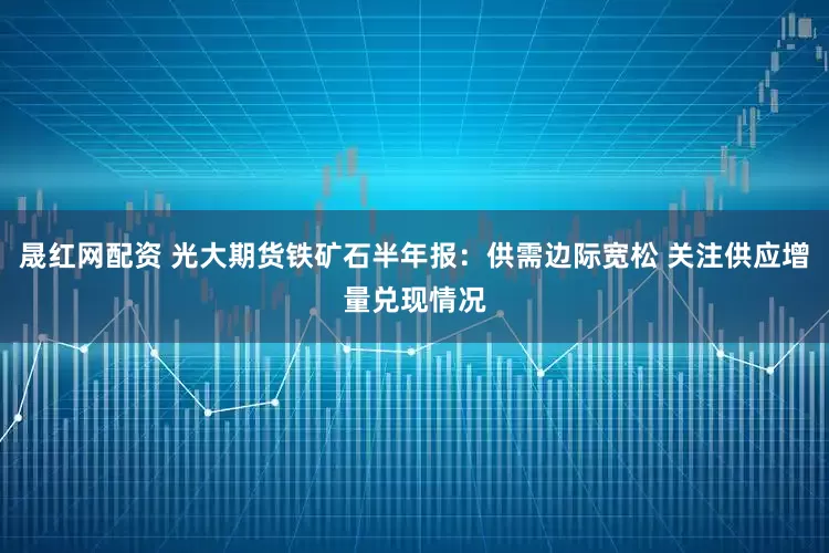 晟红网配资 光大期货铁矿石半年报：供需边际宽松 关注供应增量兑现情况