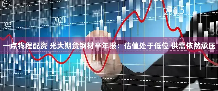 一点钱程配资 光大期货钢材半年报：估值处于低位 供需依然承压