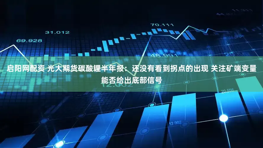 启阳网配资 光大期货碳酸锂半年报：还没有看到拐点的出现 关注矿端变量能否给出底部信号