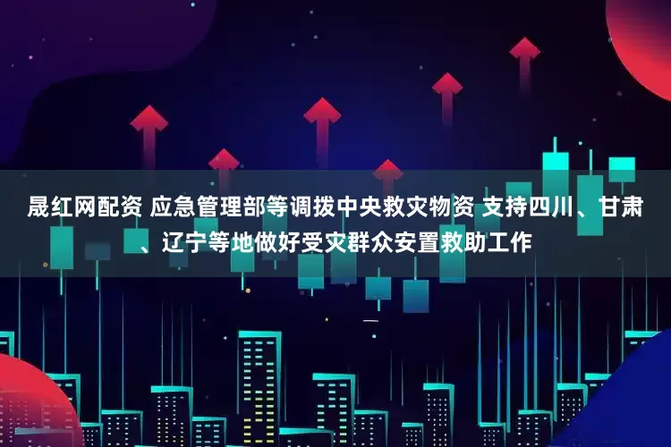 晟红网配资 应急管理部等调拨中央救灾物资 支持四川、甘肃、辽宁等地做好受灾群众安置救助工作