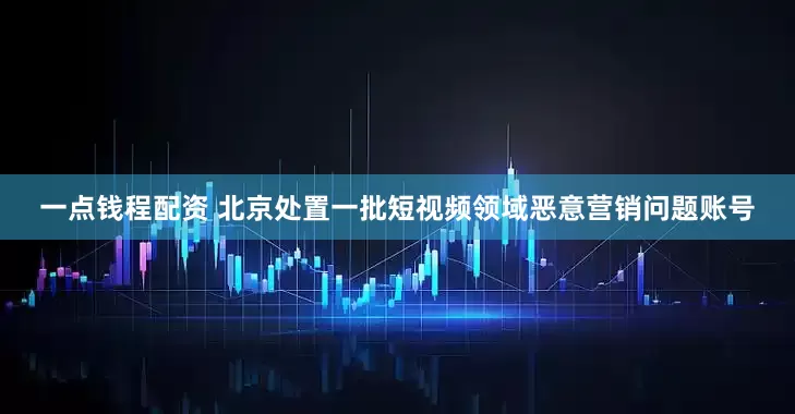 一点钱程配资 北京处置一批短视频领域恶意营销问题账号