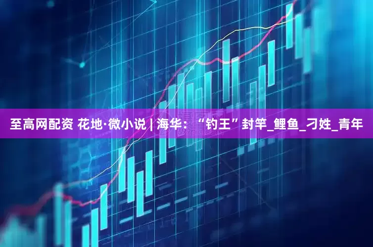至高网配资 花地·微小说 | 海华：“钓王”封竿_鲤鱼_刁姓_青年