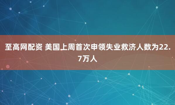 至高网配资 美国上周首次申领失业救济人数为22.7万人