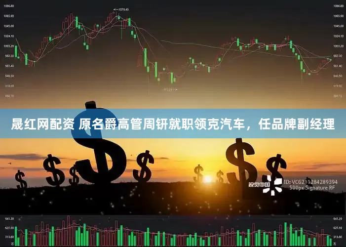 晟红网配资 原名爵高管周钘就职领克汽车，任品牌副经理