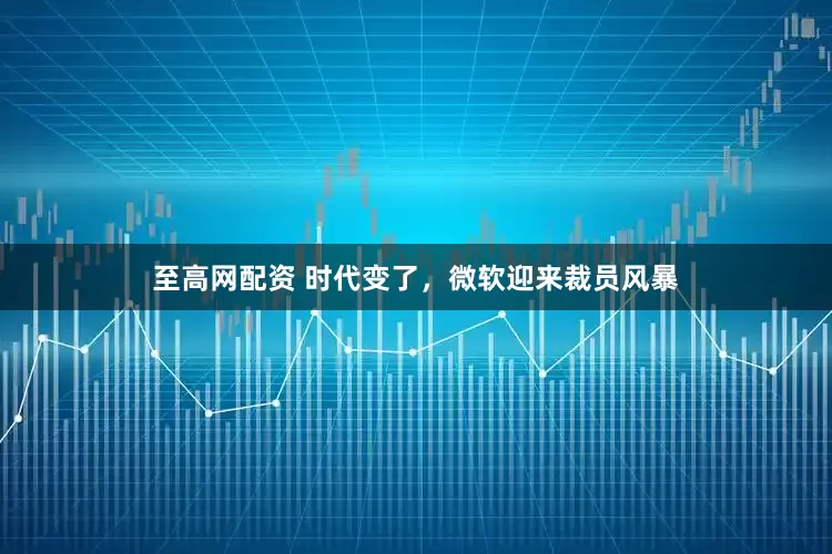 至高网配资 时代变了，微软迎来裁员风暴
