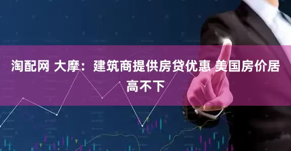 淘配网 大摩：建筑商提供房贷优惠 美国房价居高不下