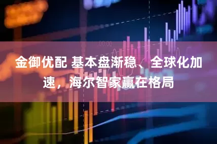 金御优配 基本盘渐稳、全球化加速，海尔智家赢在格局