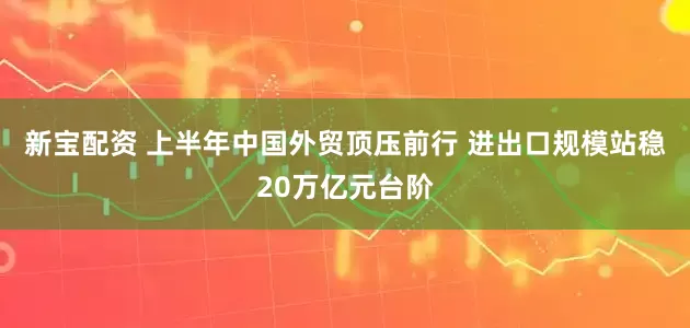 新宝配资 上半年中国外贸顶压前行 进出口规模站稳20万亿元台阶