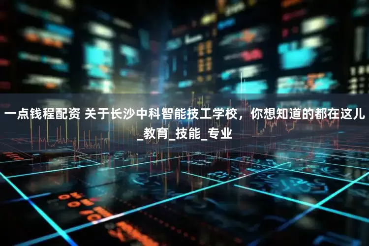 一点钱程配资 关于长沙中科智能技工学校，你想知道的都在这儿_教育_技能_专业