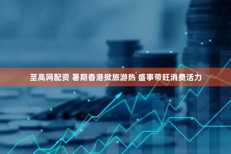 至高网配资 暑期香港掀旅游热 盛事带旺消费活力