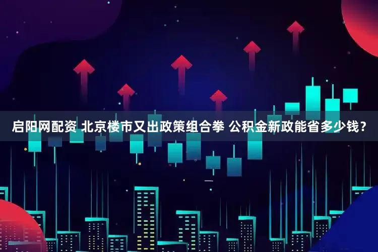启阳网配资 北京楼市又出政策组合拳 公积金新政能省多少钱？