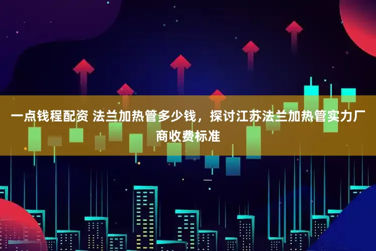 一点钱程配资 法兰加热管多少钱，探讨江苏法兰加热管实力厂商收费标准