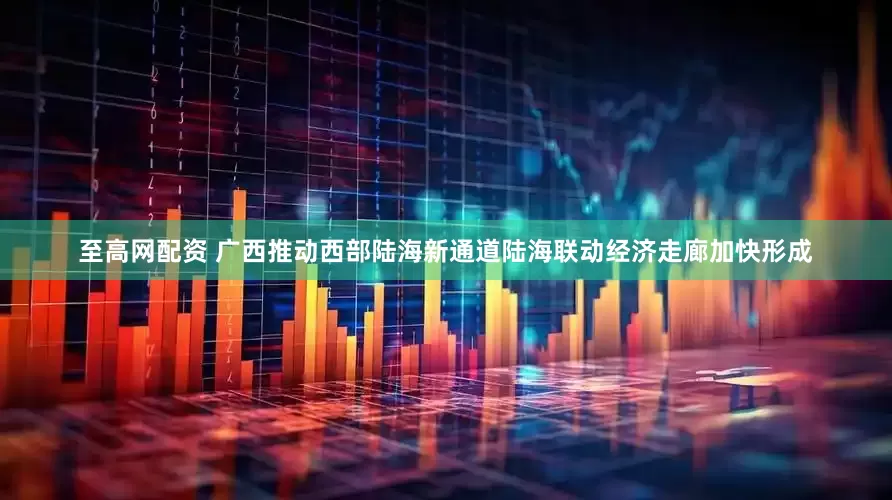 至高网配资 广西推动西部陆海新通道陆海联动经济走廊加快形成