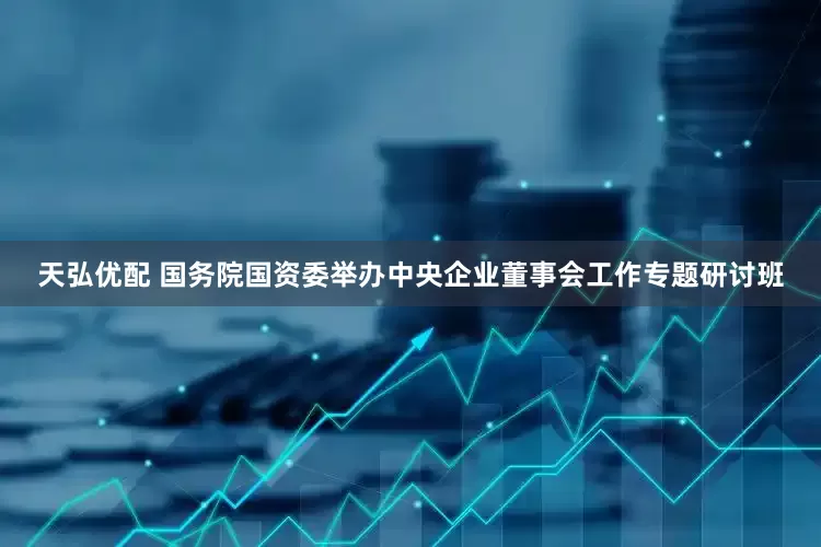 天弘优配 国务院国资委举办中央企业董事会工作专题研讨班