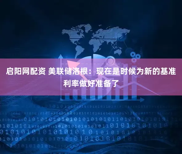 启阳网配资 美联储洛根：现在是时候为新的基准利率做好准备了