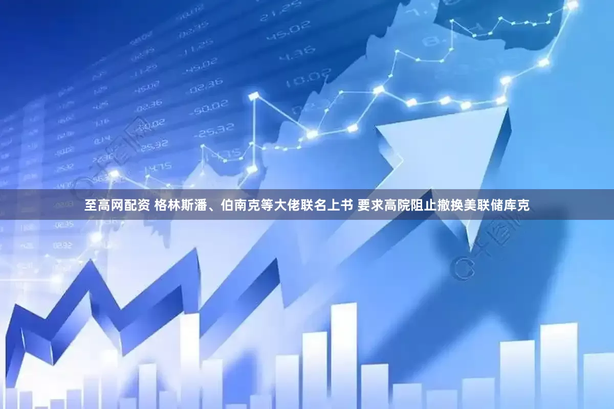 至高网配资 格林斯潘、伯南克等大佬联名上书 要求高院阻止撤换美联储库克