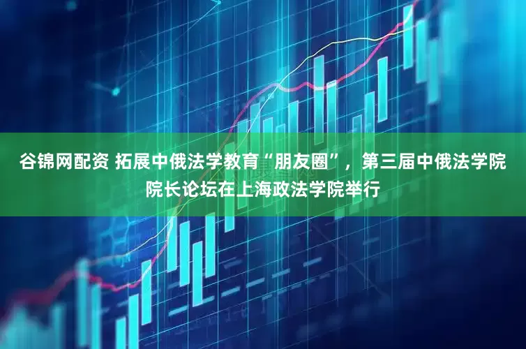 谷锦网配资 拓展中俄法学教育“朋友圈”，第三届中俄法学院院长论坛在上海政法学院举行