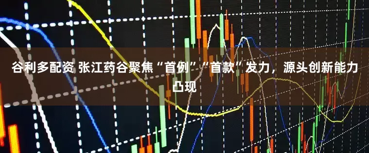 谷利多配资 张江药谷聚焦“首例”“首款”发力，源头创新能力凸现