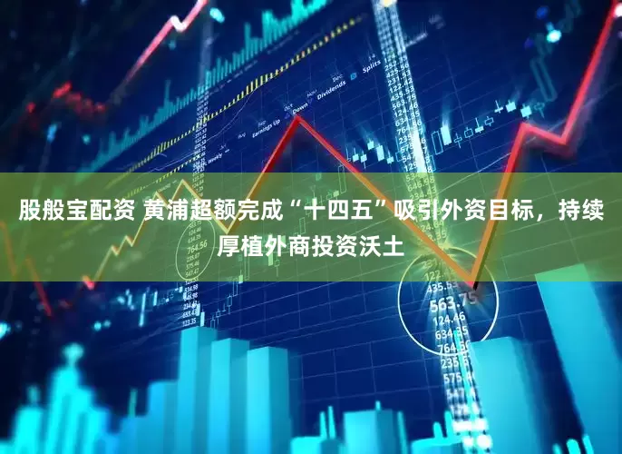股般宝配资 黄浦超额完成“十四五”吸引外资目标，持续厚植外商投资沃土