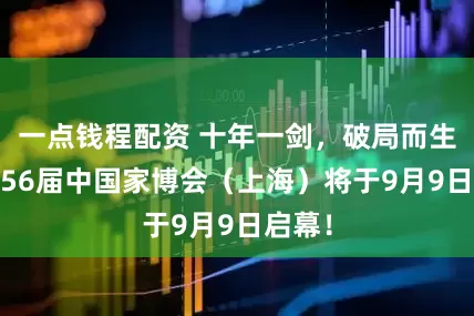 一点钱程配资 十年一剑，破局而生——第56届中国家博会（上海）将于9月9日启幕！