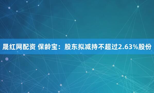 晟红网配资 保龄宝：股东拟减持不超过2.63%股份