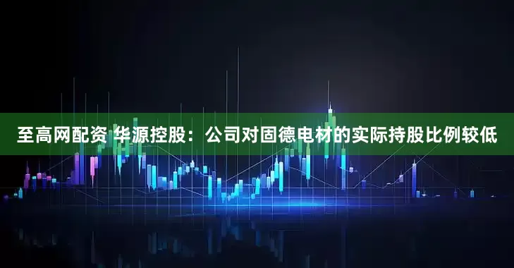 至高网配资 华源控股：公司对固德电材的实际持股比例较低