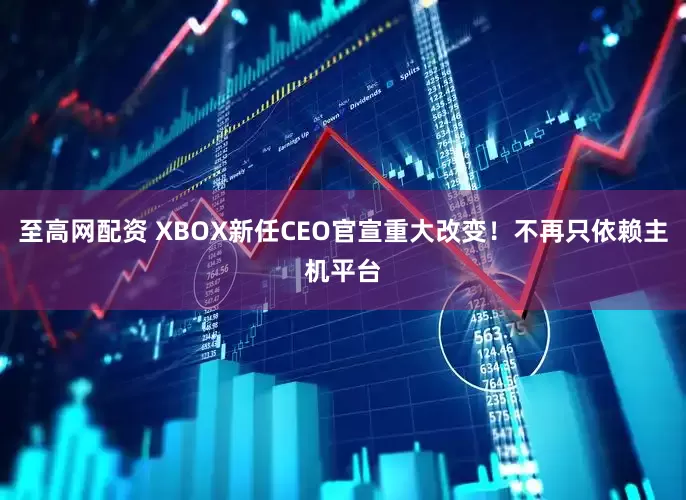 至高网配资 XBOX新任CEO官宣重大改变!不再只依赖主机平台