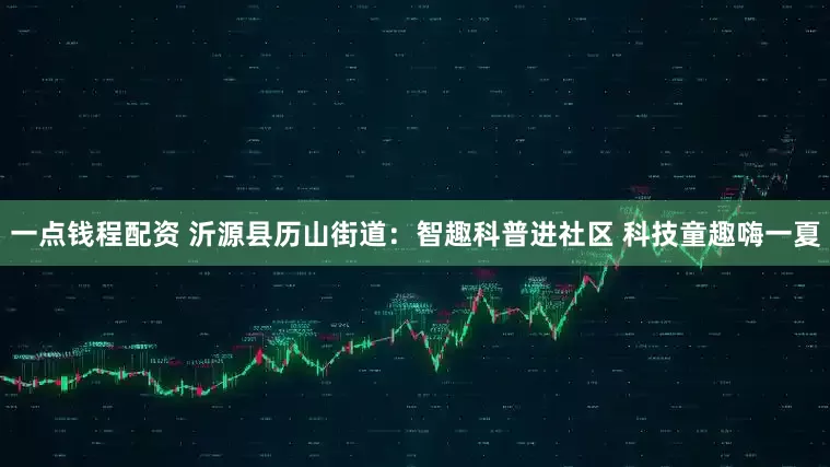 一点钱程配资 沂源县历山街道:智趣科普进社区 科技童趣嗨一夏