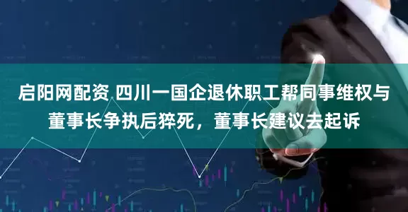 启阳网配资 四川一国企退休职工帮同事维权与董事长争执后猝死，董事长建议去起诉