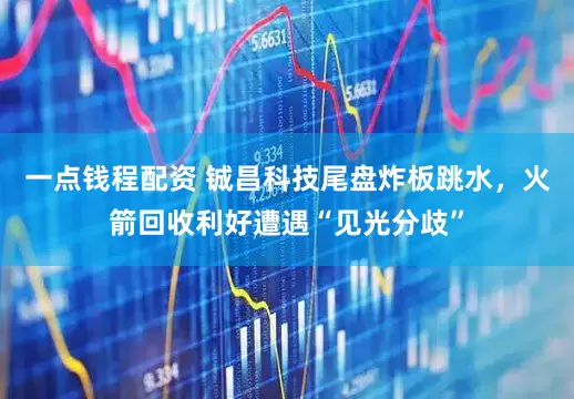 一点钱程配资 铖昌科技尾盘炸板跳水，火箭回收利好遭遇“见光分歧”